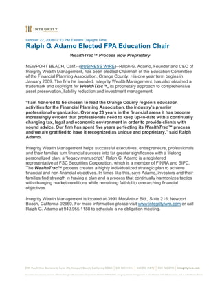 October 22, 2008 07:23 PM Eastern Daylight Time
Ralph G. Adamo Elected FPA Education Chair
                         WealthTrac™ Process Now Proprietary

NEWPORT BEACH, Calif.--(BUSINESS WIRE)--Ralph G. Adamo, Founder and CEO of
Integrity Wealth Management, has been elected Chairman of the Education Committee
of the Financial Planning Association, Orange County. His one year term begins in
January 2009. The firm he founded, Integrity Wealth Management, has also obtained a
trademark and copyright for WealthTrac™, its proprietary approach to comprehensive
asset preservation, liability reduction and investment management.

“I am honored to be chosen to lead the Orange County region’s education
activities for the Financial Planning Association, the industry’s premier
professional organization. Over my 23 years in the financial arena it has become
increasingly evident that professionals need to keep up-to-date with a continually
changing tax, legal and economic environment in order to provide clients with
sound advice. Our firm has spent five years perfecting its WealthTrac™ process
and we are gratified to have it recognized as unique and proprietary,” said Ralph
Adamo.

Integrity Wealth Management helps successful executives, entrepreneurs, professionals
and their families turn financial success into far greater significance with a lifelong
personalized plan, a “legacy manuscript.” Ralph G. Adamo is a registered
representative at FSC Securities Corporation, which is a member of FINRA and SIPC.
The WealthTrac™ process creates a highly individualized strategic plan to achieve
financial and non-financial objectives. In times like this, says Adamo, investors and their
families find strength in having a plan and a process that continually harmonizes tactics
with changing market conditions while remaining faithful to overarching financial
objectives.

Integrity Wealth Management is located at 3991 MacArthur Bld., Suite 215, Newport
Beach, California 92660. For more information please visit www.integrityiwm.com or call
Ralph G. Adamo at 949.955.1188 to schedule a no obligation meeting.
 