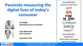 Passively	
  measuring	
  the	
  digital	
  lives	
  of	
  today’s	
  consumer	
  
Ian	
  Ralph	
  &	
  Tom	
  Wormald,	
  UK,	
  September	
  2015	
  
Passively	
  measuring	
  the	
  
digital	
  lives	
  of	
  today’s	
  
consumer	
  
Ian	
  Ralph	
  
Marke;ng	
  Sciences	
  Unlimited	
  
	
  
	
  
Tom	
  Wormald	
  
ICM	
  Unlimited	
  
	
  
September	
  2015	
  
#NewMR	
  2015	
  	
  
Corporate	
  Sponsors	
  
#NewMR	
  2015	
  	
  
Supporters	
  
Schlesinger	
  Associates	
  
Keen	
  as	
  Mustard	
  
 
