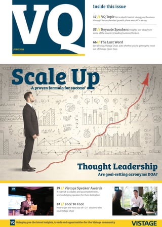 VQ
VQ
JUNE 2016
Inside this issue
17 // VQ Topic An in-depth look at taking your business
through the accelerated growth phase we call‘Scale-up’
.........................................................................................................
55 // Keynote Speakers Insights and ideas from
some of the country’s leading business thinkers
.........................................................................................................
66// The Last Word
Iain Lindsay, Vistage Chair, asks whether you’re getting the most
out of Vistage Open Days
59
Bringing you the latest insights, trends and opportunities for the Vistage community
62
Scale Up
Thought Leadership
A proven formula for success
Are goal-setting acronyms DOA?
59 // Vistage Speaker Awards
A night of accolades and accomplishments,
acknowledging speakers for their dedication
62 // Face To Face
How to get the most out of 1-2-1 sessions with
your Vistage Chair
Vistage Cover 04-03-16.indd 1 29/04/2016 15:18
 