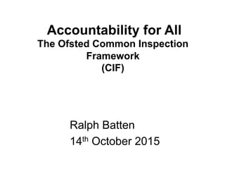 Accountability for All
The Ofsted Common Inspection
Framework
(CIF)
Ralph Batten
14th October 2015
 