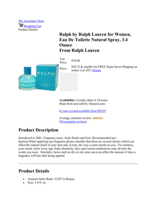 My Associates Store
Shopping Cart
Product Details
Ralph by Ralph Lauren for Women,
Eau De Toilette Natural Spray, 3.4
Ounce
From Ralph Lauren
List
Price:
$70.00
Price:
$58.72 & eligible for FREE Super Saver Shipping on
orders over $25. Details
Availability: Usually ships in 24 hours
Ships from and sold by Amazon.com
61 new or used available from $50.95
Average customer review:
(94 customer reviews)
Product Description
Introduced in 2001. Fragrance notes: fresh florals and fruit. Recommended use:
daytime.When applying any fragrance please consider that there are several factors which can
affect the natural smell of your skin and, in turn, the way a scent smells on you. For instance,
your mood, stress level, age, body chemistry, diet, and current medications may all alter the
scents you wear. Similarly, factor such as dry or oily skin can even affect the amount of time a
fragrance will last after being applied
Product Details
 Amazon Sales Rank: #1207 in Beauty
 Size: 3.4 fl. oz.
 