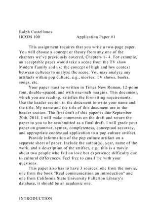 Ralph Castellanos
HCOM 100 Application Paper #1
This assignment requires that you write a two-page paper.
You will choose a concept or theory from any one of the
chapters we’ve previously covered, Chapters 1- 4. For example,
an acceptable paper would take a scene from the TV show
Modern Family and use the concept of high and low context
between cultures to analyze the scene. You may analyze any
artifacts within pop culture, e.g., movies, TV shows, books,
songs, etc.
Your paper must be written in Times New Roman, 12-point
font, double-spaced, and with one-inch margins. This document,
which you are reading, satisfies the formatting requirements.
Use the header section in the document to write your name and
the title. My name and the title of this document are in the
header section. The first draft of this paper is due September
20th, 2014. I will make comments on the draft and return the
paper to you to be resubmitted as a final draft. I will grade your
paper on grammar, syntax, completeness, conceptual accuracy,
and appropriate contextual application to a pop culture artifact.
Provide information of the pop culture artifact on a
separate sheet of paper. Include the author(s), year, name of the
work, and a description of the artifact, e.g., this is a movie
about two people who fall on love but experience difficulty due
to cultural differences. Feel free to email me with your
questions.
This paper also has to have 3 sources, one from the movie,
one from the book "Real communication an introduction" and
one from California State University Fullerton Library's
database, it should be an academic one.
INTRODUCTION
 