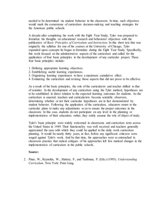 needed to be determined via student behavior in the classroom. In time, such objectives
would mark the cornerstone of curriculum decision-making and teaching strategies for
the American public schools.
A decade after completing his work with the Eight Year Study, Tyler was prepared to
formalize his thoughts on educational research and behavioral objectives with the
publication of Basic Principles of Curriculum and Instruction. In this short text that was
originally the syllabus for one of his courses at the University of Chicago, Tyler
expanded upon concepts he began to formulate during the Eight Year Study. Specifically,
this work focused on the administrative aspects of the curriculum and called for the
application of four basic principles in the development of any curricular project. These
four basic principles include:
1. Defining appropriate learning objectives.
2. Establishing useful learning experiences.
3. Organizing learning experiences to have a maximum cumulative effect.
4. Evaluating the curriculum and revising those aspects that did not prove to be effective.
As a result of the basic principles, the role of the curricularist and teacher shifted to that
of scientist. In the development of any curriculum using the Tyler method, hypotheses are
to be established in direct relation to the expected learning outcomes for students. As the
curriculum is enacted, teachers and curricularists become scientific observers,
determining whether or not their curricular hypotheses are in fact demonstrated by
student behavior. Following the application of the curriculum, educators return to the
curricular plans to make any adjustments so as to ensure the proper outcomes in the
classroom. In this case, students do not participate on any level in the planning or
implementation of their education; rather, they solely assume the role of object of study.
Tyler's basic principle were widely welcomed in classrooms and curriculum texts across
the United States in 1949. Their functionality was well received and teachers generally
appreciated the ease with which they could be applied to the daily work curriculum
planning. It would be nearly thirty years, in fact, before any significant criticism were
waged against Tyler's work. And by that time, his approaches were so entrenched in
classroom practice that radical critiques of his approaches left few marked changes in the
implementation of curriculum in the public schools.
Source:
2. Pinar, W., Reynolds, W., Slattery, P., and Taubman, P. (Eds.) (1995). Understanding
Curriculum. New York: Peter Lang.
 