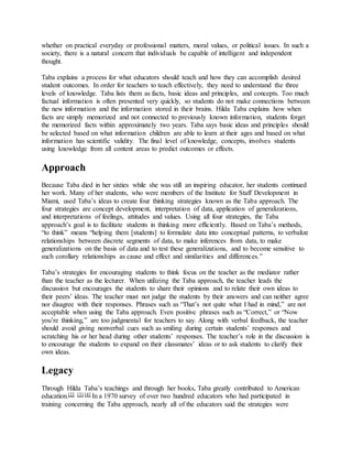 whether on practical everyday or professional matters, moral values, or political issues. In such a
society, there is a natural concern that individuals be capable of intelligent and independent
thought.
Taba explains a process for what educators should teach and how they can accomplish desired
student outcomes. In order for teachers to teach effectively, they need to understand the three
levels of knowledge. Taba lists them as facts, basic ideas and principles, and concepts. Too much
factual information is often presented very quickly, so students do not make connections between
the new information and the information stored in their brains. Hilda Taba explains how when
facts are simply memorized and not connected to previously known information, students forget
the memorized facts within approximately two years. Taba says basic ideas and principles should
be selected based on what information children are able to learn at their ages and based on what
information has scientific validity. The final level of knowledge, concepts, involves students
using knowledge from all content areas to predict outcomes or effects.
Approach
Because Taba died in her sixties while she was still an inspiring educator, her students continued
her work. Many of her students, who were members of the Institute for Staff Development in
Miami, used Taba’s ideas to create four thinking strategies known as the Taba approach. The
four strategies are concept development, interpretation of data, application of generalizations,
and interpretations of feelings, attitudes and values. Using all four strategies, the Taba
approach’s goal is to facilitate students in thinking more efficiently. Based on Taba’s methods,
“to think” means “helping them [students] to formulate data into conceptual patterns, to verbalize
relationships between discrete segments of data, to make inferences from data, to make
generalizations on the basis of data and to test these generalizations, and to become sensitive to
such corollary relationships as cause and effect and similarities and differences.”
Taba’s strategies for encouraging students to think focus on the teacher as the mediator rather
than the teacher as the lecturer. When utilizing the Taba approach, the teacher leads the
discussion but encourages the students to share their opinions and to relate their own ideas to
their peers’ ideas. The teacher must not judge the students by their answers and can neither agree
nor disagree with their responses. Phrases such as “That’s not quite what I had in mind,” are not
acceptable when using the Taba approach. Even positive phrases such as “Correct,” or “Now
you’re thinking,” are too judgmental for teachers to say. Along with verbal feedback, the teacher
should avoid giving nonverbal cues such as smiling during certain students’ responses and
scratching his or her head during other students’ responses. The teacher’s role in the discussion is
to encourage the students to expand on their classmates’ ideas or to ask students to clarify their
own ideas.
Legacy
Through Hilda Taba’s teachings and through her books, Taba greatly contributed to American
education.[2] [3] [4] In a 1970 survey of over two hundred educators who had participated in
training concerning the Taba approach, nearly all of the educators said the strategies were
 