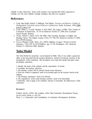 valuable to their classrooms. Some of the teachers even reported that Taba’s approach to
teaching was “the most valuable teaching technique they had ever acquired.”
References
1. Craig Alan Kridel, Robert V. Bullough, Paul Shaker, Teachers and Mentors: Profiles of
Distinguished Twentieth-century Professors of Education, Taylor & Francis, 1996, ISBN
0-8153-1746-8, p59
2. Costa, Arthur L., Loveall, Richard A. (Fall 2002). The Legacy of Hilda Taba. Journal of
Curriculum & Supervision, 18, 56-62. Retrieved October 27, 2008, from Academic
Search Premier database.
3. Trezise, Robert L. (April 1972). The Hilda Taba Teaching Strategies in English and
Reading Classes. The English Journal, 61(4), 577-580, 593. Retrieved October 27, 2008,
from JSTOR database.
4. Crocco, Margaret Smith, Davis, O.L. (2003). Building a Legacy: Women in Social
Education, 1784-1984. In NCSS Bulletin, (pp. 57-58). Washington, D.C. Retrieved
October 27, 2008 from ERIC database.
Taba Model
The Taba Model for curriculum was developed by Hilda Taba. It was called a grassroots
effort as she advocated that the teachers themselves needed to be heavily involved in the
development of the curriculum. She developed seven steps that should take place when
developing curriculum.
1. Identify the needs of the students and the expectations of society.
2. Formulate the learning objectives.
3. The learning content will be selected based on the objectives.
4. How the content is organized needs to be decided upon by the teachers based on the
students.
5. The learning experiences need to be selected.
6. The organization of the actual learning activities needs to be determined.
7. Determine what is going to be evaluated and how to determine the effectiveness of the
curriculum.
Resources:
Frankel, Jack R., (1994). The evolution of the Taba Curriculum Development Project.
Social studies (84)n4, p. 149-159.
Parry, L., ( ). Innovation and Consolidation in Curriculum Development & Reform.
 