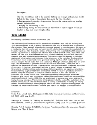 Strategies:
The Taba Model lends itself to the idea that thinking can be taught and activities should
be built for this. Some of the problems from using the Taba Model are:
1. Teachers not understanding the connection between the content, activities, teaching
methods and evaluation.
2. Keeping the resources up to date.
3. Maintaining training for new teachers on the method as well as support needed for
teachers as they must review the plan often.
Taba Model
Discussion by Fran Stikes, member of Curriculum Gals.
The curriculum approach that I will discuss is that of The Taba Model. Hilda Taba was a colleague of
John Tyler's whose idea of how to develop curriculum was there must be a definite order to the creation
of a curriculum. Taba's approach is based on the behavioral approach to curriculum design. It is based on
a step by step plan, with specific goals and objectives with activities that coincide and are evaluated with
the stated objectives. Taba developed a process for determining what needs to be taught to students and
included a guide on how to accomplish the outcomes from students (Costa & Loveall, 2002). Hilda Taba
believed that there must be a process for evalutating student achievement of content after the content
standards have been established and implemented. The main concept of this approach to curriculum
development is that teachers must be involved in the development of the curriculum. She believed that
the curriculum should be organized around generlized learning objectives which enables students to
discover principles that will enable them to be successfully (Middaugh & Perlstein, 2005).There are seven
major steps for developing a "grassroots approach to curriculum development. These steps are: 1)
diagnosos the needs of the students; 2) teacher defines objectives to be taught; 3) objectives and content
should match; 4) the content is sequenced according to learner's interest, achievement level;
5)instructional methods must keep students engaged; 6) learning activities are organized, remembering
the students being taught; and 7)students and teachers involved in evaluation procedures (Ornstein &
Hunkins, 2009).The development of curriculum based on the ideals of Hilda Taba are found in
curriculums used in many schools today. Taba stated that there are three groupings of objectives:
knowledge- what children need to understand; skills-children need to learn how to; and concepts-children
need to be (Ornstein & Hunkins, 2009). She was an advocated for students using prolem solving and
inquiry discovery techniques. The main idea to this approach is that the needs of the students are at the
forefront to the curriculum. The use of Taba's ideals of charting students status in learning and placing
students with similar learning in diverse groupings, what is now called cooperative learning groups. This
is an idea that needs to be considered if using the basic ideas of this approach in curriculum design.
References:
Costa, A. L.; Loveall, R.A.. The Legacy of Hilda Taba. Journal of Curriculum and Supervision,
Fall 2002, vol.18 issue 1, p56.
Middaugh, E.; Perlstien, D.. Thinking and Teaching in a Democratic Way: Hilda Taba and The
Ethos of Brown. Journal of Curriculum and Supervision, Spring 2005, vol. 20 issue3, p234-256.
Ornstein, A.C. & Hunkins, F.P.(2009). Curriculum Foundations, Principles, and Issues (5th ed.).
Boston, MA: Allyn & Bacon.
 