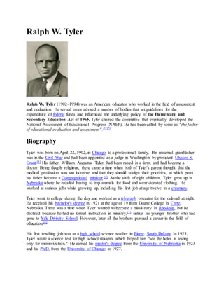 Ralph W. Tyler
Ralph W. Tyler (1902–1994) was an American educator who worked in the field of assessment
and evaluation. He served on or advised a number of bodies that set guidelines for the
expenditure of federal funds and influenced the underlying policy of the Elementary and
Secondary Education Act of 1965. Tyler chaired the committee that eventually developed the
National Assessment of Educational Progress (NAEP). He has been called by some as "the father
of educational evaluation and assessment".[1][2]
Biography
Tyler was born on April 22, 1902, in Chicago to a professional family. His maternal grandfather
was in the Civil War and had been appointed as a judge in Washington by president Ulysses S.
Grant.[3] His father, William Augustus Tyler, had been raised in a farm, and had become a
doctor. Being deeply religious, there came a time when both of Tyler's parent thought that the
medical profession was too lucrative and that they should realign their priorities, at which point
his father became a Congregational minister.[4] As the sixth of eight children, Tyler grew up in
Nebraska where he recalled having to trap animals for food and wear donated clothing. He
worked at various jobs while growing up, including his first job at age twelve in a creamery.
Tyler went to college during the day and worked as a telegraph operator for the railroad at night.
He received his bachelor's degree in 1921 at the age of 19 from Doane College in Crete,
Nebraska. There was a time when Tyler wanted to become a missionary in Rhodesia, but he
declined because he had no formal instruction in ministry,[5] unlike his younger brother who had
gone to Yale Divinity School. However, later all the brothers pursued a career in the field of
education.[6]
His first teaching job was as a high school science teacher in Pierre, South Dakota. In 1923,
Tyler wrote a science test for high school students which helped him "see the holes in testing
only for memorization." He earned his master's degree from the University of Nebraska in 1923
and his Ph.D. from the University of Chicago in 1927.
 