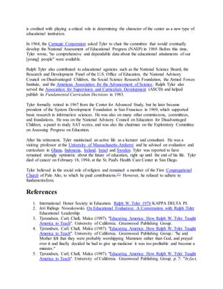 is credited with playing a critical role in determining the character of the center as a new type of
educational institution.
In 1964, the Carnegie Corporation asked Tyler to chair the committee that would eventually
develop the National Assessment of Educational Progress (NAEP) in 1969. Before this time,
Tyler wrote, "no comprehensive and dependable data about the educational attainments of our
[young] people" were available.
Ralph Tyler also contributed to educational agencies such as the National Science Board, the
Research and Development Panel of the U.S. Office of Education, the National Advisory
Council on Disadvantaged Children, the Social Science Research Foundation, the Armed Forces
Institute, and the American Association for the Advancement of Science. Ralph Tyler also
served the Association for Supervision and Curriculum Development (ASCD) and helped
publish its Fundamental Curriculum Decisions in 1983.
Tyler formally retired in 1967 from the Center for Advanced Study, but he later became
president of the System Development Foundation in San Francisco in 1969, which supported
basic research in information sciences. He was also on many other commissions, committees,
and foundations. He was on the National Advisory Council on Education for Disadvantaged
Children, a panel to study SAT scores, and was also the chairman on the Exploratory Committee
on Assessing Progress on Education.
After his retirement, Tyler maintained an active life as a lecturer and consultant. He was a
visiting professor at the University of Massachusetts-Amherst and he advised on evaluation and
curriculum in Ghana, Indonesia, Ireland, Israel and Sweden. Tyler was reported to have
remained strongly optimistic about the future of education, right up until the end of his life. Tyler
died of cancer on February 18, 1994, at the St. Paul's Health Care Center in San Diego.
Tyler believed in the social role of religion and remained a member of the First Congregational
Church of Palo Alto, to which he paid contributions.[7] However, he refused to adhere to
fundamentalism.
References
1. International Honor Society in Education. Ralph W. Tyler 1976 KAPPA DELTA PI.
2. Jeri Ridings Nowakowski. On Educational Evaluation: A Conversation with Ralph Tyler
Educational Leadership.
3. Tjerandsen, Carl; Chall, Malca (1987). "Educating America: How Ralph W. Tyler Taught
America to Teach". University of California. Greenwood Publishing Group.
4. Tjerandsen, Carl; Chall, Malca (1987). "Educating America: How Ralph W. Tyler Taught
America to Teach". University of California. Greenwood Publishing Group.: "he and
Mother felt that they were probably worshipping Mammon rather than God, and prayed
over it and finally decided he had to give up medicine it was too profitable and become a
minister."
5. Tjerandsen, Carl; Chall, Malca (1987). "Educating America: How Ralph W. Tyler Taught
America to Teach". University of California. Greenwood Publishing Group. p. 7: "In fact,
 