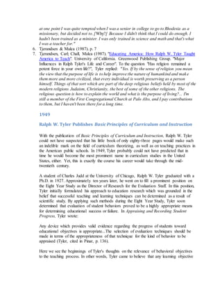 at one point I was quite tempted when I was a senior in college to go to Rhodesia as a
missionary, but decided not to. [Why?] Because I didn't think that I could do enough. I
hadn't been trained as a minister. I was only trained in science and math and that's what
I was a teacher for."
6. Tjerandsen & Malca (1987). p. 7
7. Tjerandsen, Carl; Chall, Malca (1987). "Educating America: How Ralph W. Tyler Taught
America to Teach". University of California. Greenwood Publishing Group. "Major
Influences in Ralph Tyler's Life and Career". To the question "Has religion remained a
potent force in your own life?", Tyler replied: "Yes. If by the sense of religion you mean
the view that the purpose of life is to help improve the nature of humankind and make
them more and more civilized, that every individual is worth preserving as a person
himself. Things of that sort which are part of the deep religious beliefs held by most of the
modern religions Judaism, Christianity, the best of some of the other religions. The
religious question is how to explain the world and what is the purpose of living?... I'm
still a member of the First Congregational Church at Palo Alto, and I pay contributions
to them, but I haven't been there for a long time.
1949
Ralph W. Tyler Publishes Basic Principles of Curriculum and Instruction
With the publication of Basic Principles of Curriculum and Instruction, Ralph W. Tyler
could not have suspected that his little book of only eighty-three pages would make such
an indelible mark on the field of curriculum theorizing, as well as on teaching practices in
the American public schools. In 1949, Tyler probably could not have predicted that in
time he would become the most prominent name in curriculum studies in the United
States, either. Yet, this is exactly the course his career would take through the mid-
twentieth century.
A student of Charles Judd at the University of Chicago, Ralph W. Tyler graduated with a
Ph.D. in 1927. Approximately ten years later, he went on to fill a prominent position on
the Eight Year Study as the Director of Research for the Evaluation Staff. In this position,
Tyler initially formulated his approach to education research which was grounded in the
belief that successful teaching and learning techniques can be determined as a result of
scientific study. By applying such methods during the Eight Year Study, Tyler soon
determined that evaluation of student behaviors proved to be a highly appropriate means
for determining educational success or failure. In Appraising and Recording Student
Progress, Tyler wrote:
Any device which provides valid evidence regarding the progress of students toward
educational objectives is appropriate...The selection of evaluation techniques should be
made in terms of the appropriateness of that technique for the kind of behavior to be
appraised (Tyler, cited in Pinar, p. 136).
Here we see the beginnings of Tyler's thoughts on the relevance of behavioral objectives
to the teaching process. In other words, Tyler came to believe that any learning objective
 