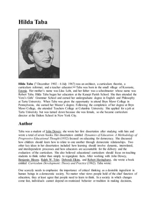 Hilda Taba
Hilda Taba (7 December 1902 – 6 July 1967) was an architect, a curriculum theorist, a
curriculum reformer, and a teacher educator.[1] Taba was born in the small village of Kooraste,
Estonia. Her mother’s name was Liisa Leht, and her father was a schoolmaster whose name was
Robert Taba. Hilda Taba began her education at the Kanepi Parish School. She then attended the
Voru’s Girls’ Grammar School and earned her undergraduate degree in English and Philosophy
at Tartu University. When Taba was given the opportunity to attend Bryn Mawr College in
Pennsylvania, she earned her Master’s degree. Following the completion of her degree at Bryn
Mawr College, she attended Teachers College at Columbia University. She applied for a job at
Tartu University but was turned down because she was female, so she became curriculum
director at the Dalton School in New York City.
Author
Taba was a student of John Dewey; she wrote her first dissertation after studying with him and
wrote a total of seven books. Her dissertation entitled Dynamics of Education: A Methodology of
Progressive Educational Thought (1932) focused on educating for democracy. She discussed
how children should learn how to relate to one another through democratic relationships. Two
other key ideas in her dissertation included how learning should involve dynamic, interrelated,
and interdependent processes and how educators are accountable for the delivery and the
evaluation of the curriculum. She also believed educational curriculum should focus on teaching
students to think rather than simply to regurgitate facts. After working with John Dewey,
Benjamin Bloom, Ralph W. Tyler, Deborah Elkins, and Robert Havinghurst, she wrote a book
entitled Curriculum Development: Theory and Practice (1962). Taba wrote:
One scarcely needs to emphasize the importance of critical thinking as a desirable ingredient in
human beings in a democratic society. No matter what views people hold of the chief function of
education, they at least agree that people need to learn to think. In a society in which changes
come fast, individuals cannot depend on routinized behavior or tradition in making decisions,
 