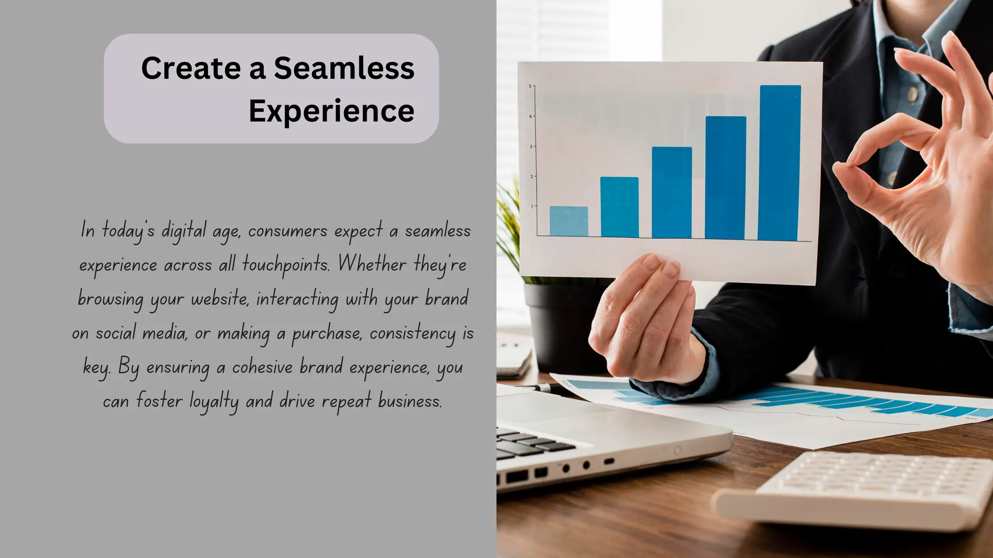 Create a Seamless
Experience
In today's digital age, consumers expect a seamless
experience across all touchpoints. Whether they're
browsing your website, interacting with your brand
on social media, or making a purchase, consistency is
key. By ensuring a cohesive brand experience, you
can foster loyalty and drive repeat business.
 