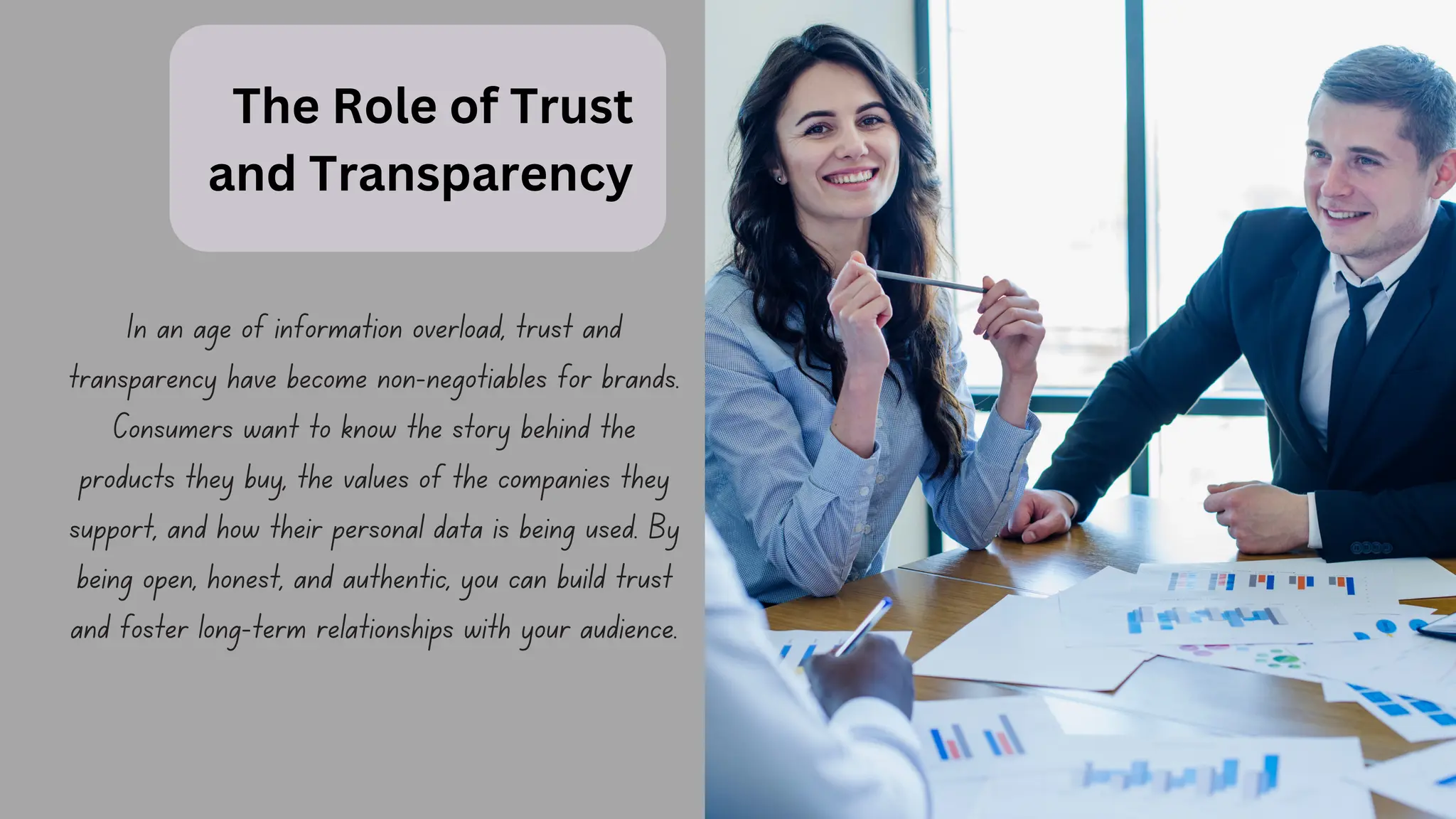 The Role of Trust
and Transparency
In an age of information overload, trust and
transparency have become non-negotiables for brands.
Consumers want to know the story behind the
products they buy, the values of the companies they
support, and how their personal data is being used. By
being open, honest, and authentic, you can build trust
and foster long-term relationships with your audience.
 