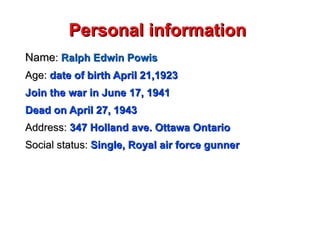 Personal information  Name :  Ralph Edwin Powis Age:   date of birth April 21,1923 Join the war in June 17, 1941 Dead on April 27, 1943 Address:  347 Holland ave. Ottawa Ontario Social status:  Single, Royal air force gunner  