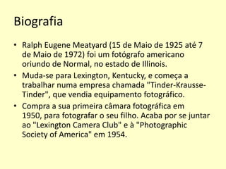 Biografia
• Ralph Eugene Meatyard (15 de Maio de 1925 até 7
de Maio de 1972) foi um fotógrafo americano
oriundo de Normal, no estado de Illinois.
• Muda-se para Lexington, Kentucky, e começa a
trabalhar numa empresa chamada "Tinder-KrausseTinder", que vendia equipamento fotográfico.
• Compra a sua primeira câmara fotográfica em
1950, para fotografar o seu filho. Acaba por se juntar
ao "Lexington Camera Club" e à "Photographic
Society of America" em 1954.

 