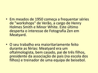 • Em meados de 1950 começa a frequentar séries
de "workshops" de Verão, a cargo de Henry
Holmes Smith e Minor White. Este último
desperta o interesse de Fotografia Zen em
Meatyard.
• O seu trabalho era maioritariamente feito
durante as férias: Meatyard era um
oftalmologista, bem casado, pai de três filhos,
presidente da associação de pais (na escola dos
filhos) e treinador de uma equipa de beisebol.

 