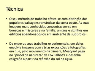 Técnica
• O seu método de trabalho afasta-se com distinção das
populares paisagens românticas da costa oeste. As suas
imagens mais conhecidas concentravam-se em
bonecas e máscaras e na família, amigos e vizinhos em
edifícios abandonados ou em ambiente de subúrbios.
• De entre os seus trabalhos experimentais, um deles
envolvia imagens com várias exposições e fotografias
em que, pelo movimento da câmara, Meatyard pega
no "pincel da natureza" de Fox Talbot's e desenha
caligrafia a partir da reflexão do sol na água.

 