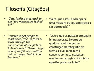 Filosofia (Citações)
• ”Am I looking at a mask or
am I the mask being looked
at? ”

• “Será que estou a olhar para
uma máscara ou sou a máscara a
ser observada?”

______________________________________________________________________

• “Quero que as pessoas consigam
• ”I want to get people to
read stone, tree, so forth &
ler nas pedras, árvores ou
so on through the
qualquer outro objeto a
construction of the picture,
construção da fotografia de
to lead them to these things
forma a que percebam o
exactly as if it were written
out on a page. I think it can
conceito como se estivesse
be done.”
escrito numa página. Na minha
opinião, pode ser feito.”

 