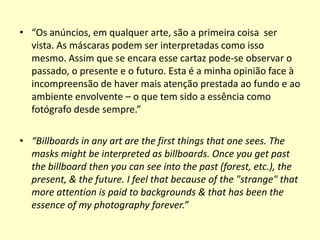 • “Os anúncios, em qualquer arte, são a primeira coisa ser
vista. As máscaras podem ser interpretadas como isso
mesmo. Assim que se encara esse cartaz pode-se observar o
passado, o presente e o futuro. Esta é a minha opinião face à
incompreensão de haver mais atenção prestada ao fundo e ao
ambiente envolvente – o que tem sido a essência como
fotógrafo desde sempre.”
• “Billboards in any art are the first things that one sees. The
masks might be interpreted as billboards. Once you get past
the billboard then you can see into the past (forest, etc.), the
present, & the future. I feel that because of the "strange" that
more attention is paid to backgrounds & that has been the
essence of my photography forever.”

 