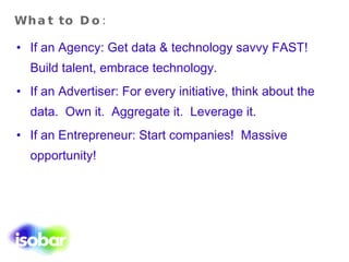 What to Do: If an Agency: Get data & technology savvy FAST!  Build talent, embrace technology. If an Advertiser: For every initiative, think about the data.  Own it.  Aggregate it.  Leverage it. If an Entrepreneur: Start companies!  Massive opportunity! 