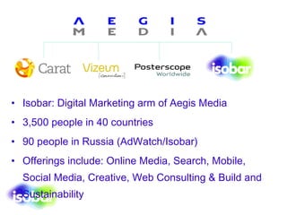Isobar: Digital Marketing arm of Aegis Media 3,500 people in 40 countries 90 people in Russia (AdWatch/Isobar)  Offerings include: Online Media, Search, Mobile, Social Media, Creative, Web Consulting & Build and Sustainability 