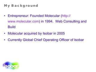 My Background Entrepreneur: Founded Molecular ( http:// www.molecular.com ) in 1994.  Web Consulting   and Build Molecular acquired by Isobar in 2005 Currently Global Chief Operating Officer of Isobar 
