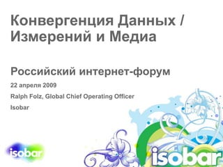 Конвергенция Данных /
Измерений и Медиа
Российский интернет-форум
22 апреля 2009
Ralph Folz, Global Chief Operating Officer
Isobar
 