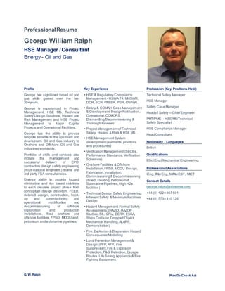 G. W. Ralph Plan Do Check Act
ProfessionalResume
George William Ralph
HSE Manager /Consultant
Energy - Oil and Gas
(Image should be square)
Profile Key Experience Profession (Key Positions Held)
George has significant broad oil and
gas skills gained over the last
30+years.
George is experienced in Project
Management, HSE MS, Technical
Safety Design Solutions, Hazard and
Risk Management and HSE Project
Management to Major Capital
Projects and Operational Facilities.
George has the ability to provide
tangible benefits to the upstream and
downstream Oil and Gas industry to
Onshore and Offshore Oil and Gas
industries worldwide.
Portfolio of skills and services also
include the management and
successful delivery of EPCI
contractors design safety engineering
(multi-national engineers) teams and
3rd party FSA consultancies.
Diverse ability to provide hazard
elimination and risk based solutions
to each discrete project phase from
conceptual design definition, FEED,
detailed design, construction, hook-
up and commissioning and
operational modification and
decommissioning of offshore
exploration and production
installations, fixed onshore and
offshore facilities, FPSO, MODU and,
petroleum and submarine pipelines.
 HSE & Regulatory Compliance
Management - HSWA 74, MHSWR,
DCR, SCR, PFEER, PSR, OSPAR.
 Safety & COMAH Case Management
& Development:Design Notification,
Operational, COMOPS,
Dismantling/Decommissioning &
Thorough Reviews.
 Project ManagementofTechnical
Safety, Hazard & Risk & HSE MS
 HSE ManagementSystem
development(elements,practices
and procedures)
 Verification Management(SECEs,
Performance Standards,Verification
Schemes)
 Onshore Facilities & Offshore
Installation, FPSO, MODU Design,
Fabrication,Installation,
Commissioning & Decommissioning
(Fixed, Floating, Petroleum &
Submarine Pipelines, High H2s
facilities)
 Technical Design Safety Engineering,
InherentSafety & Minimum Facilities
Design
 Hazard Management:Formal Safety
Assessments;(HAZID, HAZOP
Studies,SIL, QRA, EERA, ESSA,
Ships Collision,Dropped Object,
Mechanical Handling,ALARP,
Demonstration)
 Fire, Explosion & Dispersion,Hazard
Consequence Modelling
 Loss Prevention Management&
Design:(PFP, AFP, Fire
Suppressant,Fire & Explosion
Protection, F&G Detection,Escape
Routes,Life Saving Appliance & Fire
Fighting Equipment.
Technical Safety Manager
HSE Manager
Safety Case Manager
Head of Safety – ChiefEngineer
PMT/PMC - HSE MS/Technical
Safety Specialist
HSE Compliance Manager
Head Consultant
Nationality / Languages
British
Qualifications
BSc (Eng) Mechanical Engineering
Professional Associations
IEng, IMarEng, MIMarEST, MIET
Contact Details
george.ralph@btinternet.com
+44 (0) 1224 867 591
+44 (0) 7734 910 126
 
