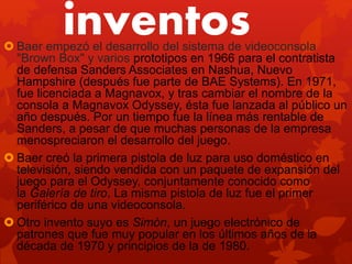 inventos Baer empezó el desarrollo del sistema de videoconsola
"Brown Box" y varios prototipos en 1966 para el contratista
de defensa Sanders Associates en Nashua, Nuevo
Hampshire (después fue parte de BAE Systems). En 1971,
fue licenciada a Magnavox, y tras cambiar el nombre de la
consola a Magnavox Odyssey, ésta fue lanzada al público un
año después. Por un tiempo fue la línea más rentable de
Sanders, a pesar de que muchas personas de la empresa
menospreciaron el desarrollo del juego.
 Baer creó la primera pistola de luz para uso doméstico en
televisión, siendo vendida con un paquete de expansión del
juego para el Odyssey, conjuntamente conocido como
la Galería de tiro. La misma pistola de luz fue el primer
periférico de una videoconsola.
 Otro invento suyo es Simón, un juego electrónico de
patrones que fue muy popular en los últimos años de la
década de 1970 y principios de la de 1980.
 