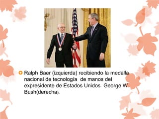  Ralph Baer (izquierda) recibiendo la medalla
nacional de tecnología de manos del
expresidente de Estados Unidos George W.
Bush(derecha).
 