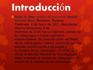 Introducción
 Ralph H. Baer nombre de nacimiento Rudolf
Heinrich Baer (Rodalben, Renania-
Palatinado, 8 de marzo de 1922 - Manchester
(Nuevo Hampshire), 6 de
diciembre de 2014) fue un ingeniero, pionero de
los videojuegos e inventor germano-
estadounidense. Es conocido como «el Padre
de los videojuegos»,2 siendo reconocido por sus
grandes contribuciones a los juegos y
la industria de los videojuegos. En 2006, se le
otorgó la Medalla Nacional de Tecnología por
haber inventado la consola de videojuegos y el
desove de la industria de los videojuegos.
 
