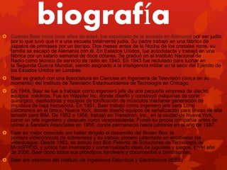 biografía Cuando Baer tenía once años de edad, fue expulsado de la escuela en Alemania por ser judío,
por lo que tuvo que ir a una escuela totalmente judía. Su padre trabajó en una fábrica de
zapatos de primases por un tiempo. Dos meses antes de la Noche de los cristales rotos, su
familia se escapó de Alemania con él. En Estados Unidos, fue autodidacta y trabajó en una
fábrica por un salario semanal de doce dólares. Se graduó en el Instituto Nacional de
Radio como técnico de servicio de radio en 1940. En 1943 fue reclutado para luchar en
la Segunda Guerra Mundial, siendo asignado a la inteligencia militar en la sede del Ejército de
los Estados Unidos en Londres.
 Baer se graduó con una licenciatura en Ciencias en Ingeniería de Televisión (única en su
momento) del Instituto de Televisión Estadounidense de Tecnología en Chicago.
 En 1949, Baer se fue a trabajar como ingeniero jefe de una pequeña empresa de electro
equipos médicos. Fue en Wappler Inc. donde diseñó y construyó máquinas de corte
quirúrgico, depiladoras y equipos de tonificación de músculos mediante generación de
impulsos de baja frecuencia. En 1951, Baer trabajó como ingeniero jefe para Loral
Electronics en el Bronx, Nueva York, donde diseñó equipos de señalización para líneas de alta
tensión para IBM. De 1952 a 1956, trabajó en Transitron, Inc., en la ciudad de Nueva York,
como un jefe ingeniero y después como vicepresidente. Fundó su propia compañía antes de
unirse a Sanders Associates en 1956, donde permaneció hasta jubilarse en el año de 1987.
 Baer es mejor conocido por haber dirigido el desarrollo del Brown Box, la
primera videoconsola de sobremesa y su trabajo pionero patentado en establecer los
videojuegos. Desde 1983, se asoció con Bob Pelovitz de Soluciones de Tecnología de
MicroPROS, y juntos han inventado y comercializado ideas de juguetes y juegos. En el año
de 2006, Baer donó todos sus prototipos hardware y documentos a Smithsonian.
 Baer era miembro del Instituto de Ingenieros Eléctricos y Electrónicos (IEEE)
 