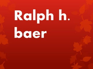 Ralph h.
baer
 