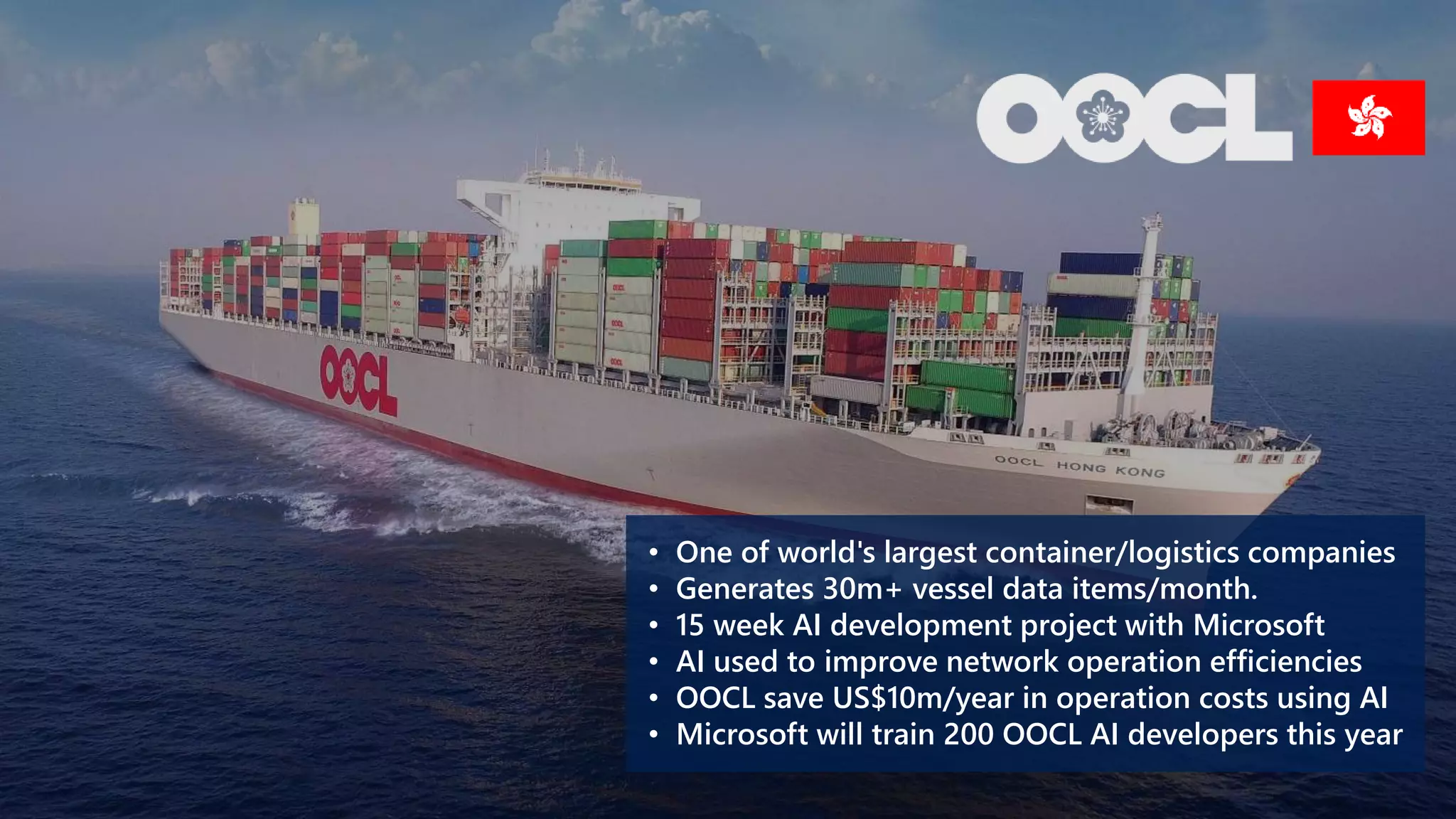 • One of world's largest container/logistics companies
• Generates 30m+ vessel data items/month.
• 15 week AI development project with Microsoft
• AI used to improve network operation efficiencies
• OOCL save US$10m/year in operation costs using AI
• Microsoft will train 200 OOCL AI developers this year
 