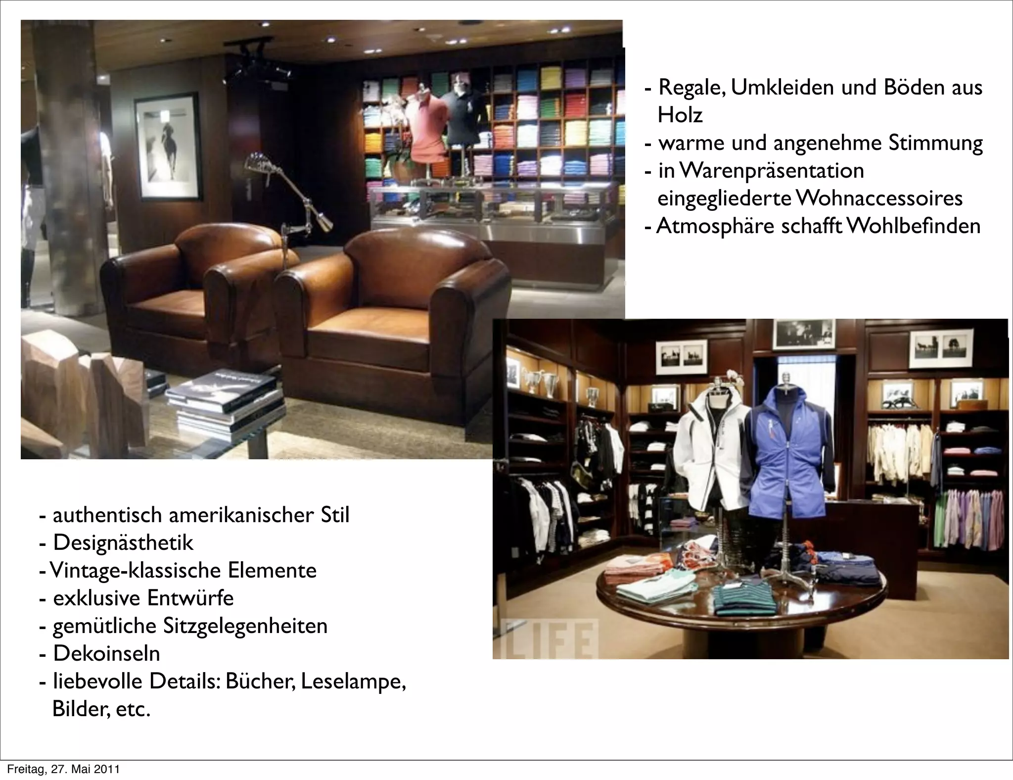 - authentisch amerikanischer Stil
- Designästhetik
-Vintage-klassische Elemente
- exklusive Entwürfe
- gemütliche Sitzgelegenheiten
- Dekoinseln
- liebevolle Details: Bücher, Leselampe,
Bilder, etc.
- Regale, Umkleiden und Böden aus
Holz
- warme und angenehme Stimmung
- in Warenpräsentation
eingegliederte Wohnaccessoires
- Atmosphäre schafft Wohlbeﬁnden
Freitag, 27. Mai 2011
 