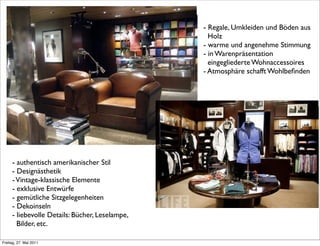 - authentisch amerikanischer Stil
- Designästhetik
-Vintage-klassische Elemente
- exklusive Entwürfe
- gemütliche Sitzgelegenheiten
- Dekoinseln
- liebevolle Details: Bücher, Leselampe,
Bilder, etc.
- Regale, Umkleiden und Böden aus
Holz
- warme und angenehme Stimmung
- in Warenpräsentation
eingegliederte Wohnaccessoires
- Atmosphäre schafft Wohlbeﬁnden
Freitag, 27. Mai 2011
 