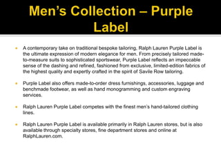 Men’s Collection – Purple LabelA contemporary take on traditional bespoke tailoring, Ralph Lauren Purple Label is the ultimate expression of modern elegance for men. From precisely tailored made-to-measure suits to sophisticated sportswear, Purple Label reflects an impeccable sense of the dashing and refined, fashioned from exclusive, limited-edition fabrics of the highest quality and expertly crafted in the spirit of Savile Row tailoring. Purple Label also offers made-to-order dress furnishings, accessories, luggage and benchmade footwear, as well as hand monogramming and custom engraving services. Ralph Lauren Purple Label competes with the finest men’s hand-tailored clothing lines. Ralph Lauren Purple Label is available primarily in Ralph Lauren stores, but is also available through specialty stores, fine department stores and online at RalphLauren.com.