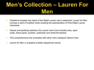 Men’s Collection – Lauren For MenCreated to broaden the reach of the Ralph Lauren men’s statement, Lauren for Men conveys a spirit of tradition while recalling the sophistication of Polo Ralph Lauren menswearClassic and perfectly polished, the Lauren men’s line includes suits, sport coats, dress pants, tuxedos, outerwear and rental formalwear.This comprehensive line competes with other men’s designer fashion linesLauren for Men is available at better department stores.