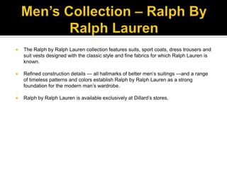 Men’s Collection – Ralph By Ralph LaurenThe Ralph by Ralph Lauren collection features suits, sport coats, dress trousers and suit vests designed with the classic style and fine fabrics for which Ralph Lauren is known. Refined construction details — all hallmarks of better men’s suitings —and a range of timeless patterns and colors establish Ralph by Ralph Lauren as a strong foundation for the modern man’s wardrobe. Ralph by Ralph Lauren is available exclusively at Dillard’s stores.