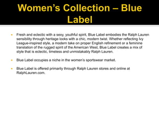 Women’s Collection – Blue LabelFresh and eclectic with a sexy, youthful spirit, Blue Label embodies the Ralph Lauren sensibility through heritage looks with a chic, modern twist. Whether reflecting Ivy League-inspired style, a modern take on proper English refinement or a feminine translation of the rugged spirit of the American West, Blue Label creates a mix of style that is eclectic, timeless and unmistakably Ralph Lauren. Blue Label occupies a niche in the women’s sportswear market. Blue Label is offered primarily through Ralph Lauren stores and online at RalphLauren.com.