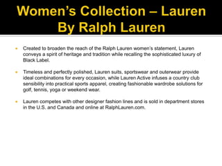 Women’s Collection – Lauren By Ralph LaurenCreated to broaden the reach of the Ralph Lauren women’s statement, Lauren conveys a spirit of heritage and tradition while recalling the sophisticated luxury of Black Label. Timeless and perfectly polished, Lauren suits, sportswear and outerwear provide ideal combinations for every occasion, while Lauren Active infuses a country club sensibility into practical sports apparel, creating fashionable wardrobe solutions for golf, tennis, yoga or weekend wear. Lauren competes with other designer fashion lines and is sold in department stores in the U.S. and Canada and online at RalphLauren.com.