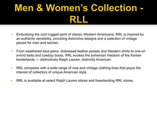 Men & Women’s Collection - RLLEmbodying the cool rugged spirit of classic Western Americana, RRL is inspired by an authentic sensibility, providing distinctive designs and a selection of vintage pieces for men and women. From weathered blue jeans, distressed leather jackets and Western shirts to one-of-a-kind belts and cowboy boots, RRL evokes the bohemian freedom of the frontier borderlands — distinctively Ralph Lauren, distinctly American. RRL competes with a wide range of new and vintage clothing lines that pique the interest of collectors of unique American style. RRL is available at select Ralph Lauren stores and freestanding RRL stores.