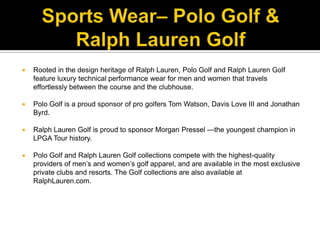 Sports Wear– Polo Golf & Ralph Lauren GolfRooted in the design heritage of Ralph Lauren, Polo Golf and Ralph Lauren Golf feature luxury technical performance wear for men and women that travels effortlessly between the course and the clubhouse. Polo Golf is a proud sponsor of pro golfers Tom Watson, Davis Love III and Jonathan Byrd. Ralph Lauren Golf is proud to sponsor Morgan Pressel —the youngest champion in LPGA Tour history. Polo Golf and Ralph Lauren Golf collections compete with the highest-quality providers of men’s and women’s golf apparel, and are available in the most exclusive private clubs and resorts. The Golf collections are also available at RalphLauren.com.