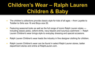 Children’s Wear – Ralph Lauren Children & BabyThe children’s collections provide classic style for kids of all ages —from Layette to Toddler to Girls size 16 and Boys size 20. Featuring seasonal looks as well as the full range of iconic Ralph Lauren styles — including classic polos, oxford shirts, navy blazers and luxurious cashmere — Ralph Lauren Children's wear brings style to everyday dressing and special occasions. Ralph Lauren Children's wear leads the industry in fine designer clothing for children. Ralph Lauren Children's wear can be found in select Ralph Lauren stores, better department stores and online at RalphLauren.com.