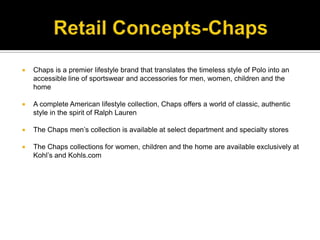 Retail Concepts-ChapsChaps is a premier lifestyle brand that translates the timeless style of Polo into an accessible line of sportswear and accessories for men, women, children and the homeA complete American lifestyle collection, Chaps offers a world of classic, authentic style in the spirit of Ralph LaurenThe Chaps men’s collection is available at select department and specialty storesThe Chaps collections for women, children and the home are available exclusively at Kohl’s and Kohls.com