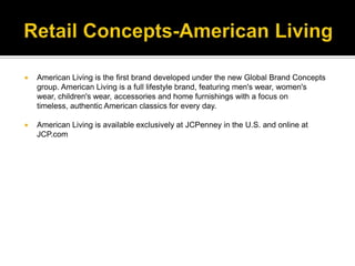 Retail Concepts-American LivingAmerican Living is the first brand developed under the new Global Brand Concepts group. American Living is a full lifestyle brand, featuring men's wear, women's wear, children's wear, accessories and home furnishings with a focus on timeless, authentic American classics for every day. American Living is available exclusively at JCPenney in the U.S. and online at JCP.com
