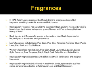 FragrancesIn 1978, Ralph Lauren expanded the lifestyle brand to encompass the world of fragrance, launching Lauren for women and Polo for men. Ralph Lauren Fragrance has captured the essence of Ralph Lauren’s men’s and women’s brands, from the timeless heritage and grace of Lauren and Polo to the sophisticated beauty of Polo 7Black for men and Romance for women to the modern, fresh Ralph fragrances for her, designed to appeal to a younger audience. Men’s fragrances include Safari, Polo Sport, Polo Blue, Romance, Romance Silver, PurpleLabel, Polo Black and Double Black. Women’s fragrances include Safari, Polo Sport, Ralph Lauren Blue, Lauren, Lauren Style, Romance, Pure Turquoise, Ralph, Ralph Cool, Ralph Hot and Ralph Rocks. Ralph Lauren fragrances compete with better department store brands and designer fragrances. Ralph Lauren fragrances are available in department stores, specialty and duty free stores, perfumeries and online at RalphLauren.com and RalphRocks.com.
