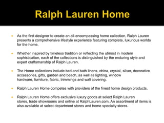 Ralph Lauren HomeAs the first designer to create an all-encompassing home collection, Ralph Lauren presents a comprehensive lifestyle experience featuring complete, luxurious worlds for the home. Whether inspired by timeless tradition or reflecting the utmost in modern sophistication, each of the collections is distinguished by the enduring style and expert craftsmanship of Ralph Lauren. The Home collections include bed and bath linens, china, crystal, silver, decorative accessories, gifts, garden and beach, as well as lighting, window hardware, furniture, fabric, trimmings and wall covering. Ralph Lauren Home competes with providers of the finest home design products. Ralph Lauren Home offers exclusive luxury goods at select Ralph Lauren stores, trade showrooms and online at RalphLauren.com. An assortment of items is also available at select department stores and home specialty stores. 