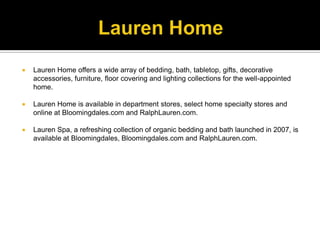 Lauren HomeLauren Home offers a wide array of bedding, bath, tabletop, gifts, decorative accessories, furniture, floor covering and lighting collections for the well-appointed home. Lauren Home is available in department stores, select home specialty stores and online at Bloomingdales.com and RalphLauren.com. Lauren Spa, a refreshing collection of organic bedding and bath launched in 2007, is available at Bloomingdales, Bloomingdales.com and RalphLauren.com.