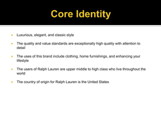 Core IdentityLuxurious, elegant, and classic styleThe quality and value standards are exceptionally high quality with attention to detail  The uses of this brand include clothing, home furnishings, and enhancing your lifestyleThe users of Ralph Lauren are upper middle to high class who live throughout the worldThe country of origin for Ralph Lauren is the United States
