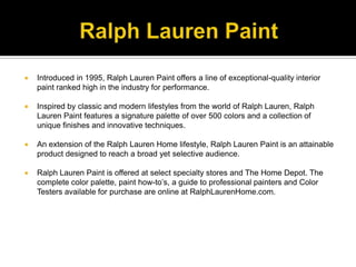 Ralph Lauren PaintIntroduced in 1995, Ralph Lauren Paint offers a line of exceptional-quality interior paint ranked high in the industry for performance. Inspired by classic and modern lifestyles from the world of Ralph Lauren, Ralph Lauren Paint features a signature palette of over 500 colors and a collection of unique finishes and innovative techniques.An extension of the Ralph Lauren Home lifestyle, Ralph Lauren Paint is an attainable product designed to reach a broad yet selective audience. Ralph Lauren Paint is offered at select specialty stores and The Home Depot. The complete color palette, paint how-to’s, a guide to professional painters and Color Testers available for purchase are online at RalphLaurenHome.com.